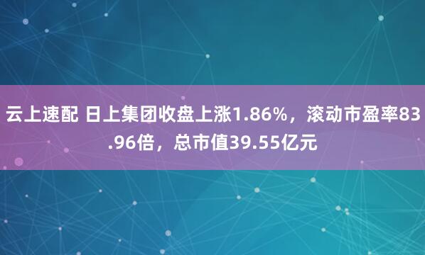 云上速配 日上集团收盘上涨1.86%，滚动市盈率83.96倍，总市值39.55亿元