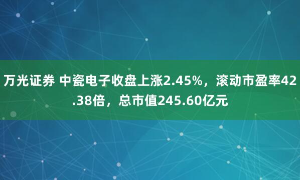 万光证券 中瓷电子收盘上涨2.45%，滚动市盈率42.38倍，总市值245.60亿元