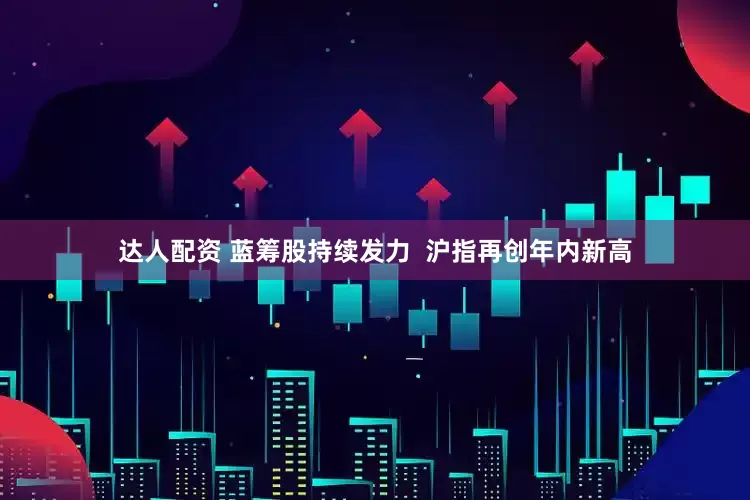 达人配资 蓝筹股持续发力  沪指再创年内新高