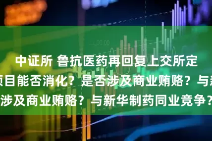 中证所 鲁抗医药再回复上交所定增问询：募投项目能否消化？是否涉及商业贿赂？与新华制药同业竞争？
