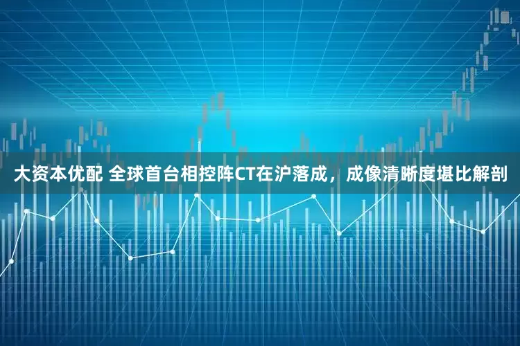 大资本优配 全球首台相控阵CT在沪落成，成像清晰度堪比解剖