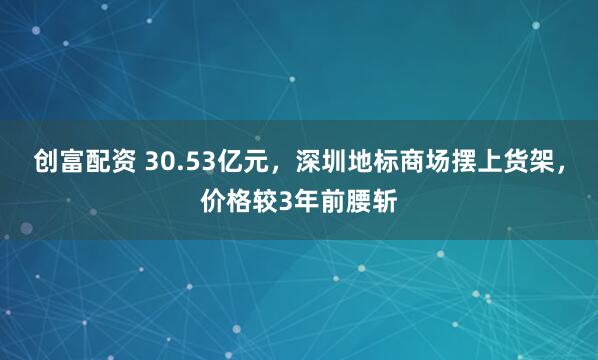 创富配资 30.53亿元，深圳地标商场摆上货架，价格较3年前腰斩