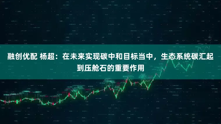 融创优配 杨超：在未来实现碳中和目标当中，生态系统碳汇起到压舱石的重要作用