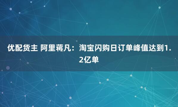 优配货主 阿里蒋凡：淘宝闪购日订单峰值达到1.2亿单