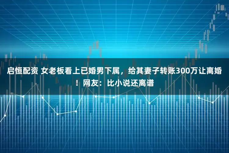 启恒配资 女老板看上已婚男下属，给其妻子转账300万让离婚！网友：比小说还离谱