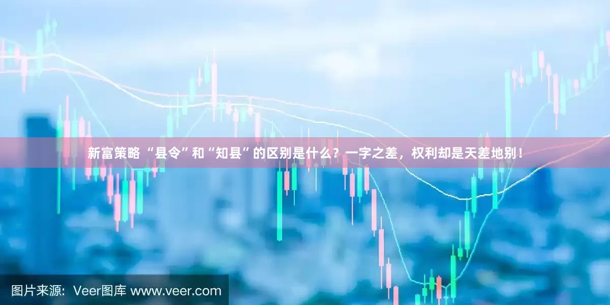 新富策略 “县令”和“知县”的区别是什么？一字之差，权利却是天差地别！