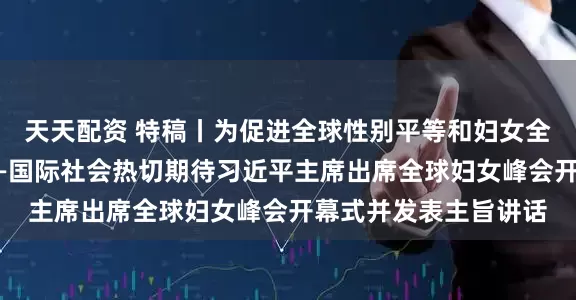 天天配资 特稿丨为促进全球性别平等和妇女全面发展注入新动力——国际社会热切期待习近平主席出席全球妇女峰会开幕式并发表主旨讲话