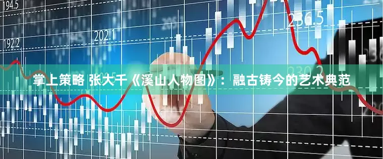 掌上策略 张大千《溪山人物图》：融古铸今的艺术典范